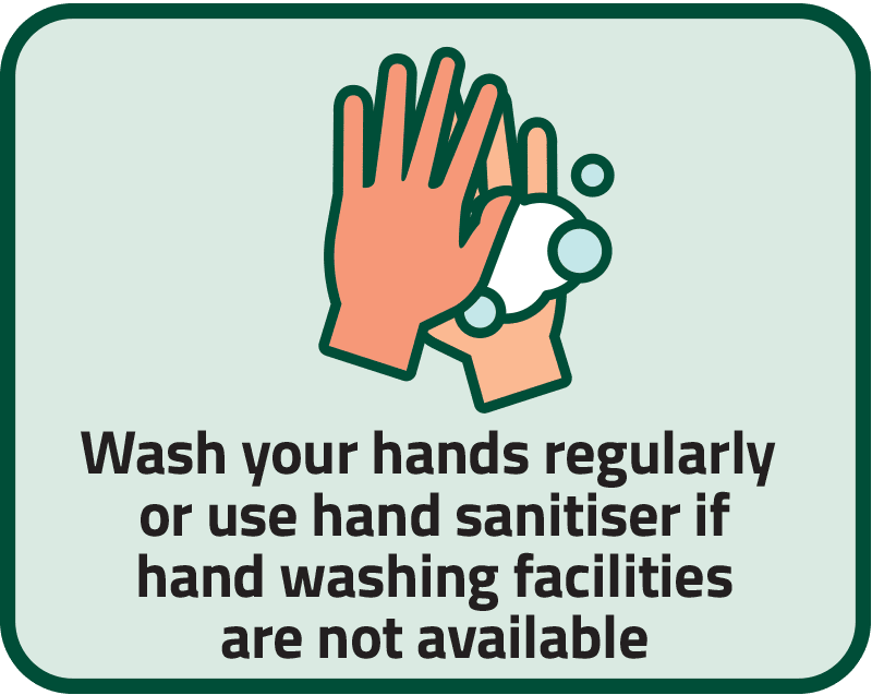 Wash your hands regularly or use hand sanitiser if hand washing facilities are not available